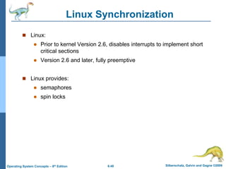 6.48 Silberschatz, Galvin and Gagne ©2009
Operating System Concepts – 8th Edition
Linux Synchronization
 Linux:
 Prior to kernel Version 2.6, disables interrupts to implement short
critical sections
 Version 2.6 and later, fully preemptive
 Linux provides:
 semaphores
 spin locks
 