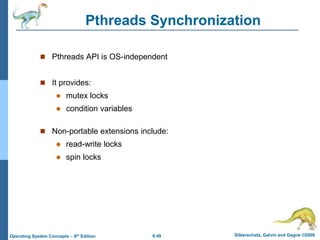 6.49 Silberschatz, Galvin and Gagne ©2009
Operating System Concepts – 8th Edition
Pthreads Synchronization
 Pthreads API is OS-independent
 It provides:
 mutex locks
 condition variables
 Non-portable extensions include:
 read-write locks
 spin locks
 
