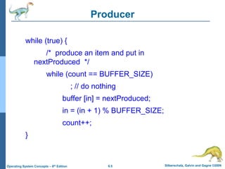 6.5 Silberschatz, Galvin and Gagne ©2009
Operating System Concepts – 8th Edition
Producer
while (true) {
/* produce an item and put in
nextProduced */
while (count == BUFFER_SIZE)
; // do nothing
buffer [in] = nextProduced;
in = (in + 1) % BUFFER_SIZE;
count++;
}
 