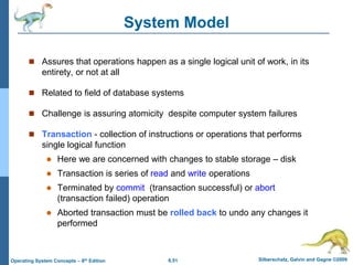 6.51 Silberschatz, Galvin and Gagne ©2009
Operating System Concepts – 8th Edition
System Model
 Assures that operations happen as a single logical unit of work, in its
entirety, or not at all
 Related to field of database systems
 Challenge is assuring atomicity despite computer system failures
 Transaction - collection of instructions or operations that performs
single logical function
 Here we are concerned with changes to stable storage – disk
 Transaction is series of read and write operations
 Terminated by commit (transaction successful) or abort
(transaction failed) operation
 Aborted transaction must be rolled back to undo any changes it
performed
 