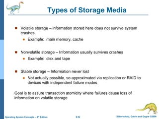 6.52 Silberschatz, Galvin and Gagne ©2009
Operating System Concepts – 8th Edition
Types of Storage Media
 Volatile storage – information stored here does not survive system
crashes
 Example: main memory, cache
 Nonvolatile storage – Information usually survives crashes
 Example: disk and tape
 Stable storage – Information never lost
 Not actually possible, so approximated via replication or RAID to
devices with independent failure modes
Goal is to assure transaction atomicity where failures cause loss of
information on volatile storage
 
