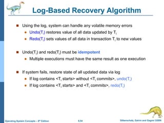 6.54 Silberschatz, Galvin and Gagne ©2009
Operating System Concepts – 8th Edition
Log-Based Recovery Algorithm
 Using the log, system can handle any volatile memory errors
 Undo(Ti) restores value of all data updated by Ti
 Redo(Ti) sets values of all data in transaction Ti to new values
 Undo(Ti) and redo(Ti) must be idempotent
 Multiple executions must have the same result as one execution
 If system fails, restore state of all updated data via log
 If log contains <Ti starts> without <Ti commits>, undo(Ti)
 If log contains <Ti starts> and <Ti commits>, redo(Ti)
 