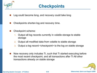 6.55 Silberschatz, Galvin and Gagne ©2009
Operating System Concepts – 8th Edition
Checkpoints
 Log could become long, and recovery could take long
 Checkpoints shorten log and recovery time.
 Checkpoint scheme:
1. Output all log records currently in volatile storage to stable
storage
2. Output all modified data from volatile to stable storage
3. Output a log record <checkpoint> to the log on stable storage
 Now recovery only includes Ti, such that Ti started executing before
the most recent checkpoint, and all transactions after Ti All other
transactions already on stable storage
 