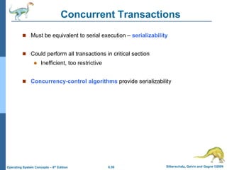6.56 Silberschatz, Galvin and Gagne ©2009
Operating System Concepts – 8th Edition
Concurrent Transactions
 Must be equivalent to serial execution – serializability
 Could perform all transactions in critical section
 Inefficient, too restrictive
 Concurrency-control algorithms provide serializability
 