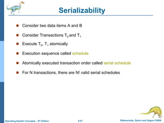 6.57 Silberschatz, Galvin and Gagne ©2009
Operating System Concepts – 8th Edition
Serializability
 Consider two data items A and B
 Consider Transactions T0 and T1
 Execute T0, T1 atomically
 Execution sequence called schedule
 Atomically executed transaction order called serial schedule
 For N transactions, there are N! valid serial schedules
 
