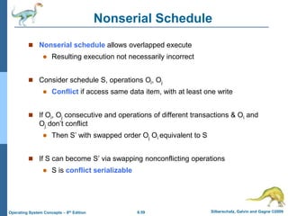 6.59 Silberschatz, Galvin and Gagne ©2009
Operating System Concepts – 8th Edition
Nonserial Schedule
 Nonserial schedule allows overlapped execute
 Resulting execution not necessarily incorrect
 Consider schedule S, operations Oi, Oj
 Conflict if access same data item, with at least one write
 If Oi, Oj consecutive and operations of different transactions & Oi and
Oj don’t conflict
 Then S’ with swapped order Oj Oi equivalent to S
 If S can become S’ via swapping nonconflicting operations
 S is conflict serializable
 