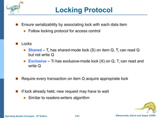 6.61 Silberschatz, Galvin and Gagne ©2009
Operating System Concepts – 8th Edition
Locking Protocol
 Ensure serializability by associating lock with each data item
 Follow locking protocol for access control
 Locks
 Shared – Ti has shared-mode lock (S) on item Q, Ti can read Q
but not write Q
 Exclusive – Ti has exclusive-mode lock (X) on Q, Ti can read and
write Q
 Require every transaction on item Q acquire appropriate lock
 If lock already held, new request may have to wait
 Similar to readers-writers algorithm
 