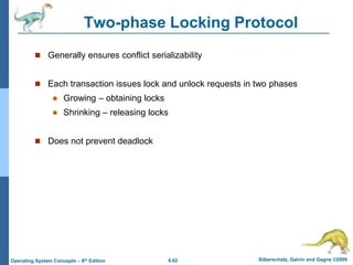 6.62 Silberschatz, Galvin and Gagne ©2009
Operating System Concepts – 8th Edition
Two-phase Locking Protocol
 Generally ensures conflict serializability
 Each transaction issues lock and unlock requests in two phases
 Growing – obtaining locks
 Shrinking – releasing locks
 Does not prevent deadlock
 