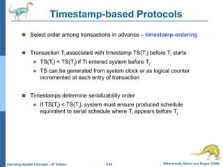 6.63 Silberschatz, Galvin and Gagne ©2009
Operating System Concepts – 8th Edition
Timestamp-based Protocols
 Select order among transactions in advance – timestamp-ordering
 Transaction Ti associated with timestamp TS(Ti) before Ti starts
 TS(Ti) < TS(Tj) if Ti entered system before Tj
 TS can be generated from system clock or as logical counter
incremented at each entry of transaction
 Timestamps determine serializability order
 If TS(Ti) < TS(Tj), system must ensure produced schedule
equivalent to serial schedule where Ti appears before Tj
 