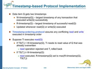 6.64 Silberschatz, Galvin and Gagne ©2009
Operating System Concepts – 8th Edition
Timestamp-based Protocol Implementation
 Data item Q gets two timestamps
 W-timestamp(Q) – largest timestamp of any transaction that
executed write(Q) successfully
 R-timestamp(Q) – largest timestamp of successful read(Q)
 Updated whenever read(Q) or write(Q) executed
 Timestamp-ordering protocol assures any conflicting read and write
executed in timestamp order
 Suppose Ti executes read(Q)
 If TS(Ti) < W-timestamp(Q), Ti needs to read value of Q that was
already overwritten
 read operation rejected and Ti rolled back
 If TS(Ti) ≥ W-timestamp(Q)
 read executed, R-timestamp(Q) set to max(R-timestamp(Q),
TS(Ti))
 
