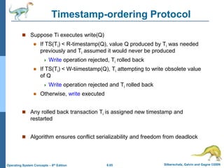 6.65 Silberschatz, Galvin and Gagne ©2009
Operating System Concepts – 8th Edition
Timestamp-ordering Protocol
 Suppose Ti executes write(Q)
 If TS(Ti) < R-timestamp(Q), value Q produced by Ti was needed
previously and Ti assumed it would never be produced
 Write operation rejected, Ti rolled back
 If TS(Ti) < W-tiimestamp(Q), Ti attempting to write obsolete value
of Q
 Write operation rejected and Ti rolled back
 Otherwise, write executed
 Any rolled back transaction Ti is assigned new timestamp and
restarted
 Algorithm ensures conflict serializability and freedom from deadlock
 