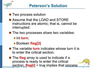 6.9 Silberschatz, Galvin and Gagne ©2009
Operating System Concepts – 8th Edition
Peterson’s Solution
 Two process solution
 Assume that the LOAD and STORE
instructions are atomic; that is, cannot be
interrupted.
 The two processes share two variables:
 int turn;
 Boolean flag[2]
 The variable turn indicates whose turn it is
to enter the critical section.
 The flag array is used to indicate if a
process is ready to enter the critical
section. flag[i] = true implies that process
 