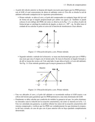 1.1 Diseño de compensadores
→ A partir del cálculo anterior se dispone del ángulo necesario para lograr que los PDD pertenez-
can al LGR, el cual conoceremos de ahora en adelante como φ. Con ello se diseña la red de
adelanto utilizando cualquiera de los siguientes procedimientos.
• Primer método: se ubica el cero y el polo del compensador en cualquier lugar del eje real
de forma tal que el ángulo proporcionado por ambos sea igual a φ. También se puede
colocar el cero debajo del PDD, tal como se observa en la Fig. 1.3 y se ubica el polo de
forma tal que se satisfaga la condición de ángulo, es decir, φ = 900 −φp. Se debe tener el
cuidado de no calcelar ni polos ni ceros de la función de trasnferencia a lazo abierto.
Figura 1.3: Ubicación del polo y cero. Primer método.
• Segundo método o método de la bisectriz: se traza una horizontal que pase por el PDD y
una recta que una el origen con el mismo polo. Se traza la bisectriz al ángulo formado y
de allí se trazan dos rectas a φ/2 de cada lado, lo que ubica el polo y el cero del adelanto.
Ver Fig. 1.4. Este método garantiza que la mayor ganancia en el PDD.
Figura 1.4: Ubicación del polo y cero. Primer método.
→ Una vez ubicados el cero y el polo del adelanto se recomienda realizar el LGR exacto o un
esbozo del mismo para garantizar que los PDD pertenecen a una rama dominante del LGR.
→ Finalmente se debe calcular por condición de módulo la ganancia tal que, los polos dominan-
tes deseados sean la solución de la ecuación característica, tal como se muestra en la Ec. 1.2.
Una vez calculada esta ganancia, se podrían obtener las raíces de la ecuación característica del
sistema compensado y verificar que los PDD son verdaderamente los que dominan la respues-
ta del lazo cerrado, en caso de que con el paso anterior ello no haya quedado completamente
demostrado.
3
 