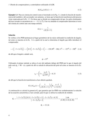 1 Diseño de compensadores y controladores utilizando el LGR.
|KcGad(s)G(s)| = 1 (1.2)
Ejemplo 1.1 Para un sistema de control como el mostrado en la Fig. 1.1, donde la función de transfe-
rencia del medidor y del accionador son unitarias, se tiene que la función de transferencia del proceso
viene expresada por la Ec. 1.3. Se desea que se diseñe un compensador tal que, los polos dominantes
del lazo cerrado se encuentren en s = −3±2
√
3 j. Una vez añadido el compensador determine el error
del sistema de control ante una rampa unitaria.
G(s) =
1
s(0,5s+1)
(1.3)
Solución
Se verifica si los PDD pertenecen al lugar geométrico de las raíces utilizando la condición de ángulo,
tal como se muestra en la Ec. 1.4, a partir de la cual se determina el ángulo que debe introducir el
compensador.
−∠

−3+2
√
3 j

−∠
h
0,5

−3+2
√
3 j

+1
i
= −130,890
−106,110
= −2370
6= −1800
(1.4)
de allí que el ángulo a añadir será,
φ = 570
Utilizando el primer método se ubica el cero del adelanto debajo del PDD por lo que el ángulo del
polo será φp = 90 − φ, a partir de allí se calcula la ubicación del polo tal como se muestra en la Ec.
1.5.
sp = 3+
2
√
3
tg(330)
!
= 8,33 (1.5)
de allí que la función de transferencia a lazo abierto quedará,
G(s)Gad(s) =

1
s(0,5s+1)

Kc
s+3
s+8,33

A continuación se calcula la ganancia Kc que garantiza que los PDD son verdaderamente la solución
de la ecuación característica a lazo cerrado, para lo que se utiliza la condición de módulo.
Kc =
 