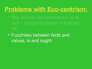 Problems with Eco-centrism: May actually be homocentric at its root – assigning values of species, etc. Fuzziness between facts and values, is and ought. Assumption of moral progress. Feminist critique – glosses over issues of race, gender, class, species difference. 