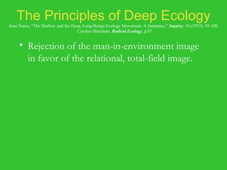 The Principles of Deep Ecology Arne Naess, “The Shallow and the Deep, Long-Range Ecology Movement: A Summary,”  Inquiry , 16 (1972): 95-100.   Carolyn Merchant,  Radical Ecology , p.87. Rejection of the man-in-environment image in favor of the relational, total-field image. Biospherical egalitarianism. Principles of diversity and of symbiosis. Anti-class posture. Fight against pollution and resource depletion. Complexity, not complication. Local autonomy and decentralization. 