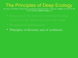The Principles of Deep Ecology Arne Naess, “The Shallow and the Deep, Long-Range Ecology Movement: A Summary,”  Inquiry , 16 (1972): 95-100.   Carolyn Merchant,  Radical Ecology , p.87. Rejection of the man-in-environment image in favor of the relational, total-field image. Biospherical egalitarianism. Principles of diversity and of symbiosis. Anti-class posture. Fight against pollution and resource depletion. Complexity, not complication. Local autonomy and decentralization. 