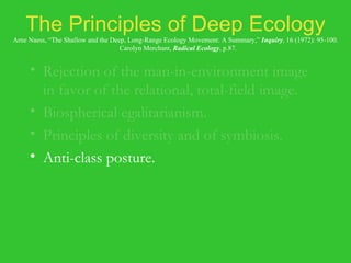 The Principles of Deep Ecology Arne Naess, “The Shallow and the Deep, Long-Range Ecology Movement: A Summary,”  Inquiry , 16 (1972): 95-100.   Carolyn Merchant,  Radical Ecology , p.87. Rejection of the man-in-environment image in favor of the relational, total-field image. Biospherical egalitarianism. Principles of diversity and of symbiosis. Anti-class posture. Fight against pollution and resource depletion. Complexity, not complication. Local autonomy and decentralization. 