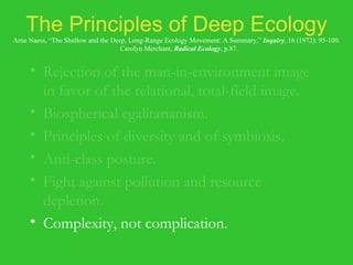 The Principles of Deep Ecology Arne Naess, “The Shallow and the Deep, Long-Range Ecology Movement: A Summary,”  Inquiry , 16 (1972): 95-100.   Carolyn Merchant,  Radical Ecology , p.87. Rejection of the man-in-environment image in favor of the relational, total-field image. Biospherical egalitarianism. Principles of diversity and of symbiosis. Anti-class posture. Fight against pollution and resource depletion. Complexity, not complication. Local autonomy and decentralization. 