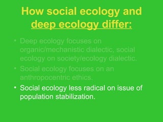 How social ecology and  deep ecology differ: Deep ecology focuses on organic/mechanistic dialectic, social ecology on society/ecology dialectic. Social ecology focuses on an anthropocentric ethics. Social ecology less radical on issue of population stabilization. 