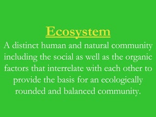 Ecosystem A distinct human and natural community including the social as well as the organic factors that interrelate with each other to provide the basis for an ecologically rounded and balanced community. 