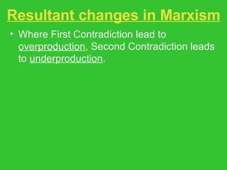 Resultant changes in Marxism Where First Contradiction lead to  overproduction , Second Contradiction leads to  underproduction . Traditionally, labor and socialist movements are agents of transformation. In EM, ecological social movements are the agents of change. State socialism rejected in favor of localization and appropriate technologies and systems. 