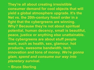 They're all about creating irresistible consumer demand for cool objects that will yield a global atmosphere upgrade. It's the Net vs. the 20th-century fossil order in a fight that the cybergreens are winning. Why? Because they're not about spiritual potential, human decency, small is beautiful, peace, justice or anything else unattainable. The cybergreens are about stuff people want, such as health, sex, glamour, hot products, awesome bandwidth, tech innovation and tons of money.  We're gonna glam, spend and consume our way into planetary survival . ~ Bruce Sterling 