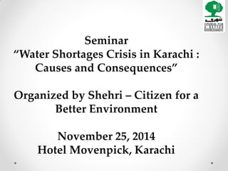 Seminar 
“Water Shortages Crisis in Karachi : Causes and Consequences” 
Organized by Shehri – Citizen for a Better Environment 
November 25, 2014 
Hotel Movenpick, Karachi  