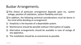 Busbar Arrangements.
 The choice of particular arrangement depends upon viz., system
voltage, position of substation, system flexibility and cost.
 In addition, the following technical considerations must be borne in
the mind while deciding an arrangement:
1) Simplicity is the keynote of a dependable system.
2) Maintenance should be possible without interruption of supply.
3) Alternative arrangements should be available in case of outage of
any apparatus.
4) The installation should be as economical as possible.
4/19/2019 Power Systems-I 3
 