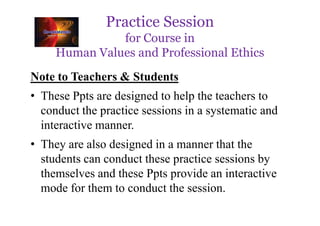 Practice Session
for Course in
Human Values and Professional Ethics
Note to Teachers & Students
• These Ppts are designed to help the teachers to
conduct the practice sessions in a systematic and
conduct the practice sessions in a systematic and
interactive manner.
• They are also designed in a manner that the
students can conduct these practice sessions by
themselves and these Ppts provide an interactive
mode for them to conduct the session.
 