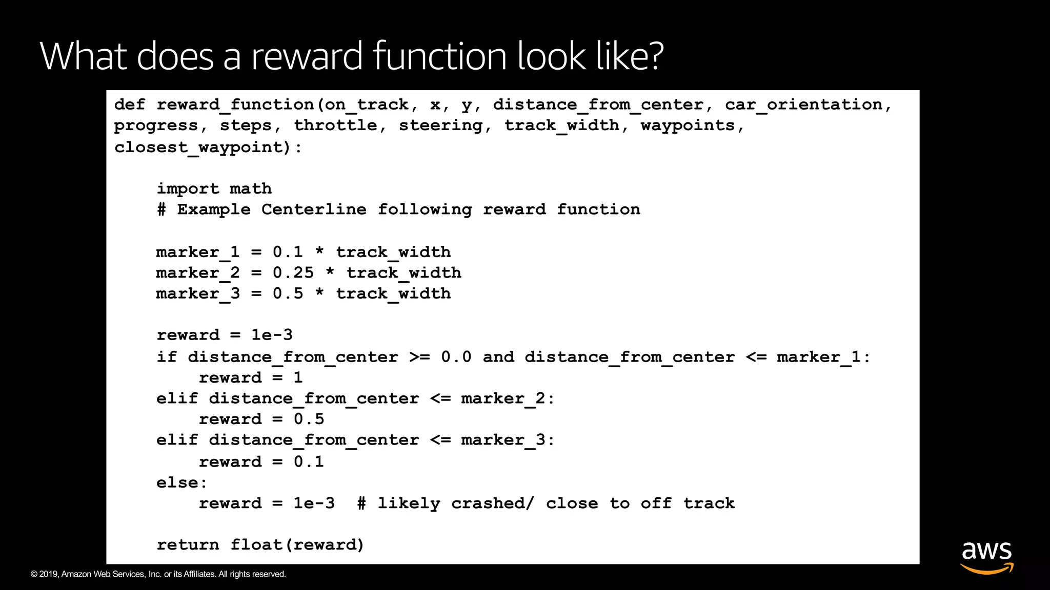 © 2019, Amazon Web Services, Inc. or its Affiliates. All rights reserved.
What does a reward function look like?
def reward_function(on_track, x, y, distance_from_center, car_orientation,
progress, steps, throttle, steering, track_width, waypoints,
closest_waypoint):
import math
# Example Centerline following reward function
marker_1 = 0.1 * track_width
marker_2 = 0.25 * track_width
marker_3 = 0.5 * track_width
reward = 1e-3
if distance_from_center >= 0.0 and distance_from_center <= marker_1:
reward = 1
elif distance_from_center <= marker_2:
reward = 0.5
elif distance_from_center <= marker_3:
reward = 0.1
else:
reward = 1e-3 # likely crashed/ close to off track
return float(reward)
 