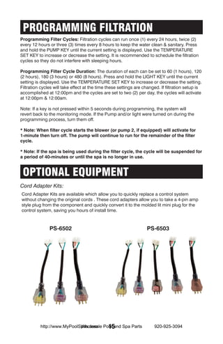 PROGRAMMING FILTRATION
Programming Filter Cycles: Filtration cycles can run once (1) every 24 hours, twice (2)
every 12 hours or three (3) times every 8 hours to keep the water clean & sanitary. Press
and hold the PUMP KEY until the current setting is displayed. Use the TEMPERATURE
SET KEY to increase or decrease the setting. It is recommended to schedule the filtration
cycles so they do not interfere with sleeping hours.

Programming Filter Cycle Duration: The duration of each can be set to 60 (1 hours), 120
(2 hours), 180 (3 hours) or 480 (8 hours). Press and hold the LIGHT KEY until the current
setting is displayed. Use the TEMPERATURE SET KEY to increase or decrease the setting.
Filtration cycles will take effect at the time these settings are changed. If filtration setup is
accomplished at 12:00pm and the cycles are set to two (2) per day, the cycles will activate
at 12:00pm & 12:00am.

Note: If a key is not pressed within 5 seconds during programming, the system will
revert back to the monitoring mode. If the Pump and/or light were turned on during the
programming process, turn them off.

* Note: When filter cycle starts the blower (or pump 2, if equipped) will activate for
1-minute then turn off. The pump will continue to run for the remainder of the filter
cycle.

* Note: If the spa is being used during the filter cycle, the cycle will be suspended for
a period of 40-minutes or until the spa is no longer in use.


 OPTIONAL EQUIPMENT
Cord Adapter Kits:
Cord Adapter Kits are available which allow you to quickly replace a control system
without changing the original cords . These cord adapters allow you to take a 4-pin amp
style plug from the component and quickly convert it to the molded lit mini plug for the
control system, saving you hours of install time.



               PS-6502                                             PS-6503




                            Wholesale 15
          http://www.MyPoolSpas.com Pool and Spa Parts                 920-925-3094
 