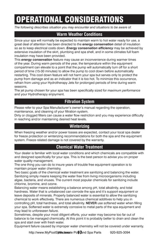 OPERATIONAL CONSIDERATIONS
The following describes situation you may encounter and situations to be aware of.

                              Warm Weather Conditions
Since your spa will normally be expected to maintain warm to hot water ready for use, a
great deal of attention has been directed to the energy conservation detail of insulation
so as to keep electrical costs down. Energy conservation efficiency may be achieved by
extensive insulation of the skirt, plumbing and spa shell, and in some climates full foam
insulation may have been provided.
This energy conservation feature may cause an inconvenience during warmer times
of the year. During warm periods of the year, the temperature within the equipment
compartment can elevate to a point that the pump will automatically turn off for a short
period of time (15-30 minutes) to allow the pump to cool down before automatically
restarting. This cool down feature will not harm your spa but serves only to protect the
pump from damage and as an indicator that it is too hot. To minimize this occurrence,
refrain from using your Hydrotherapy Jets for prolonged periods of time during warm
seasons.
The jet pump chosen for your spa has been specifically sized for maximum performance
and your Hydrotherapy enjoyment.

                                    Filtration System
Please refer to your Spa Manufacturer’s owner’s manual regarding the operation,
maintenance, and cleaning of your filtration system.
Dirty or clogged filters can cause a water flow restriction and you may experience difficulty
in reaching and/or maintaining desired heat levels.

                                       Winterizing
When freezing weather and/or power losses are expected, contact your local spa dealer
for freeze protection or winterizing recommendations for both the spa and the equipment
system. Freeze related damage is not covered by the warranty.

                              Chemical Water Treatment
Your dealer is familiar with local water conditions and which chemicals are compatible with
and designed specifically for your spa. This is the best person to advise you on proper
water quality management.
The one thing you can do to insure years of trouble free equipment operation is to
maintain proper water chemistry.
Two basic goals of the chemical water treatment are sanitizing and balancing the water.
Sanitizing simply means keeping the water free from living microorganisms including
algae, bacteria, and viruses. The current most popular chemicals for sanitizing include
chlorine, bromine, and ozone.
Balancing water means establishing a balance among pH, total alkalinity, and total
hardness. Water that is unbalanced can corrode the spa and it’s support equipment or
leave deposits of minerals. Properly balanced water is essential to allow the sanitizing
chemical to work effectively. There are numerous chemical additives to help you in
controlling pH, total hardness, and total alkalinity. NEVER use softened water when filling
your spa. Softened water is extremely corrosive to metal parts of the spa equipment and
may lead to unforeseen failure.
Sometimes, despite your most diligent efforts, your water may become too far out of
balance to be managed chemically. At this point it is probably better to drain and clean the
spa and start over with fresh water.
Equipment failure caused by improper water chemistry will not be covered under warranty.
                            Wholesale 17
          http://www.MyPoolSpas.com Pool and Spa Parts              920-925-3094
 