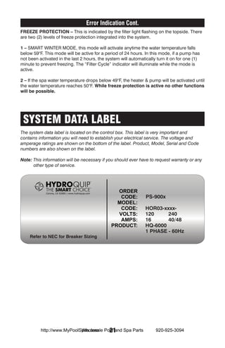 Error Indication Cont.
Freeze Protection – This is indicated by the filter light flashing on the topside. There
are two (2) levels of freeze protection integrated into the system.

1 – SMART WINTER MODE, this mode will activate anytime the water temperature falls
below 59°F. This mode will be active for a period of 24 hours. In this mode, if a pump has
not been activated in the last 2 hours, the system will automatically turn it on for one (1)
minute to prevent freezing. The “Filter Cycle” indicator will illuminate while the mode is
active.

2 – If the spa water temperature drops below 49°F, the heater & pump will be activated until
the water temperature reaches 50°F. While freeze protection is active no other functions
will be possible.




 SYSTEM DATA LABEL
The system data label is located on the control box. This label is very important and
contains information you will need to establish your electrical service. The voltage and
amperage ratings are shown on the bottom of the label. Product, Model, Serial and Code
numbers are also shown on the label.

Note: This information will be necessary if you should ever have to request warranty or any
      other type of service.




                                                                PS-900x

                                                                HOR03-xxxx-
                                                                120     240
                                                                16      40/48
                                                                HQ-6000
                                                                1 PHASE - 60Hz
    Refer to NEC for Breaker Sizing




                            Wholesale 21
          http://www.MyPoolSpas.com Pool and Spa Parts               920-925-3094
 