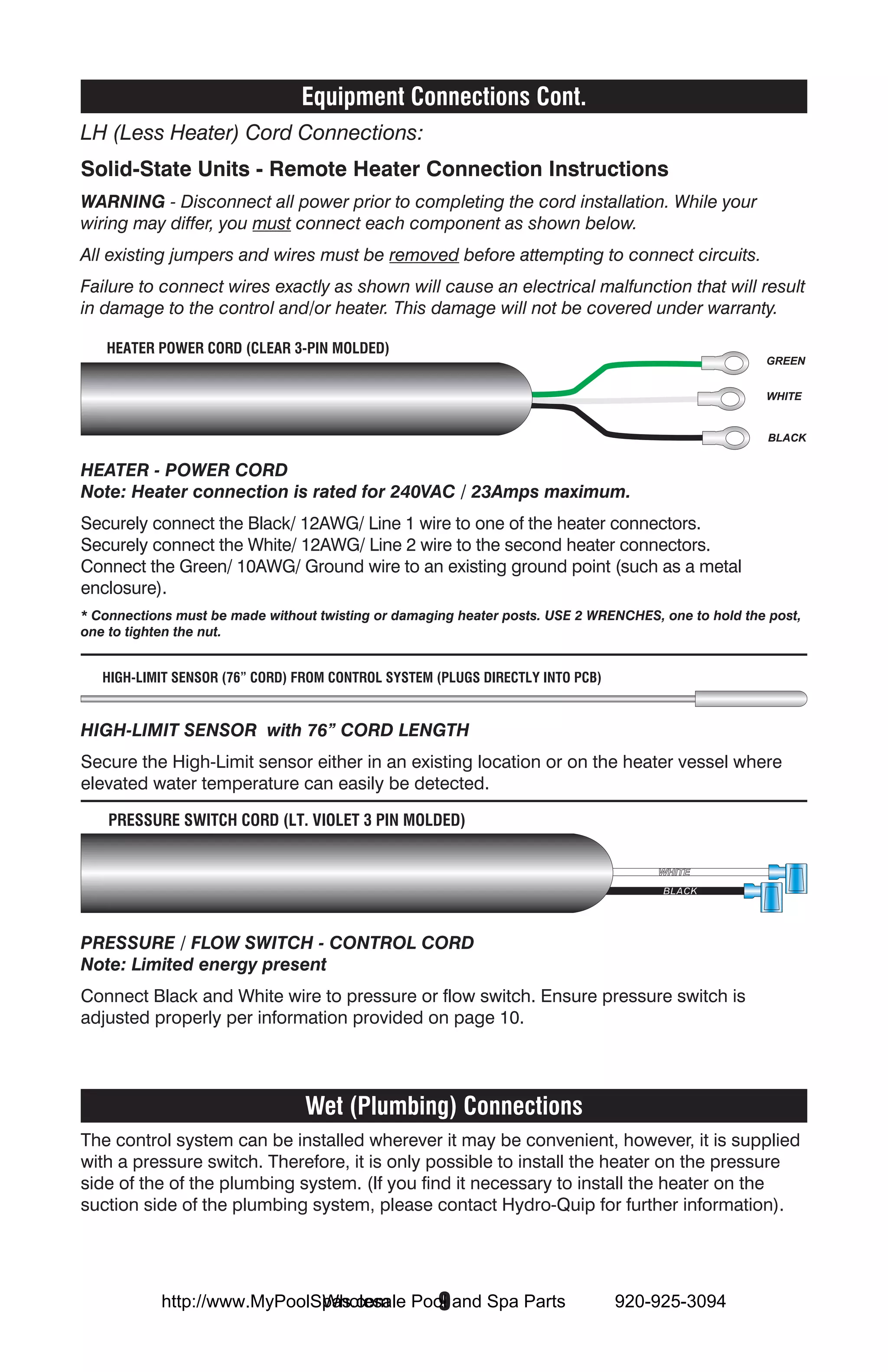 Equipment Connections Cont.
LH (Less Heater) Cord Connections:
Solid-State Units - Remote Heater Connection Instructions
WARNING - Disconnect all power prior to completing the cord installation. While your
wiring may differ, you must connect each component as shown below.
All existing jumpers and wires must be removed before attempting to connect circuits.
Failure to connect wires exactly as shown will cause an electrical malfunction that will result
in damage to the control and/or heater. This damage will not be covered under warranty.

   HEATER POWER CORD (CLEAR 3-PIN MOLDED)
                                                                                                     GREEN


                                                                                                     WHITE


                                                                                                      BLACK


HEATER - POWER CORD
Note: Heater connection is rated for 240VAC / 23Amps maximum.
Securely connect the Black/ 12AWG/ Line 1 wire to one of the heater connectors.
Securely connect the White/ 12AWG/ Line 2 wire to the second heater connectors.
Connect the Green/ 10AWG/ Ground wire to an existing ground point (such as a metal
enclosure).
* Connections must be made without twisting or damaging heater posts. USE 2 WRENCHES, one to hold the post,
one to tighten the nut.


   HIGH-LIMIT SENSOR (76” CORD) FROM CONTROL SYSTEM (PLUGS DIRECTLY INTO PCB)


HIGH-LIMIT SENSOR with 76” CORD LENGTH
Secure the High-Limit sensor either in an existing location or on the heater vessel where
elevated water temperature can easily be detected.

    PRESSURE SWITCH CORD (LT. VIOLET 3 PIN MOLDED)


                                                                                     WHITE
                                                                                      BLACK




PRESSURE / FLOW SWITCH - CONTROL CORD
Note: Limited energy present
Connect Black and White wire to pressure or flow switch. Ensure pressure switch is
adjusted properly per information provided on page 10.




                                 Wet (Plumbing) Connections
The control system can be installed wherever it may be convenient, however, it is supplied
with a pressure switch. Therefore, it is only possible to install the heater on the pressure
side of the of the plumbing system. (If you find it necessary to install the heater on the
suction side of the plumbing system, please contact Hydro-Quip for further information).




                             Wholesale  9
           http://www.MyPoolSpas.com Pool and Spa Parts                         920-925-3094
 