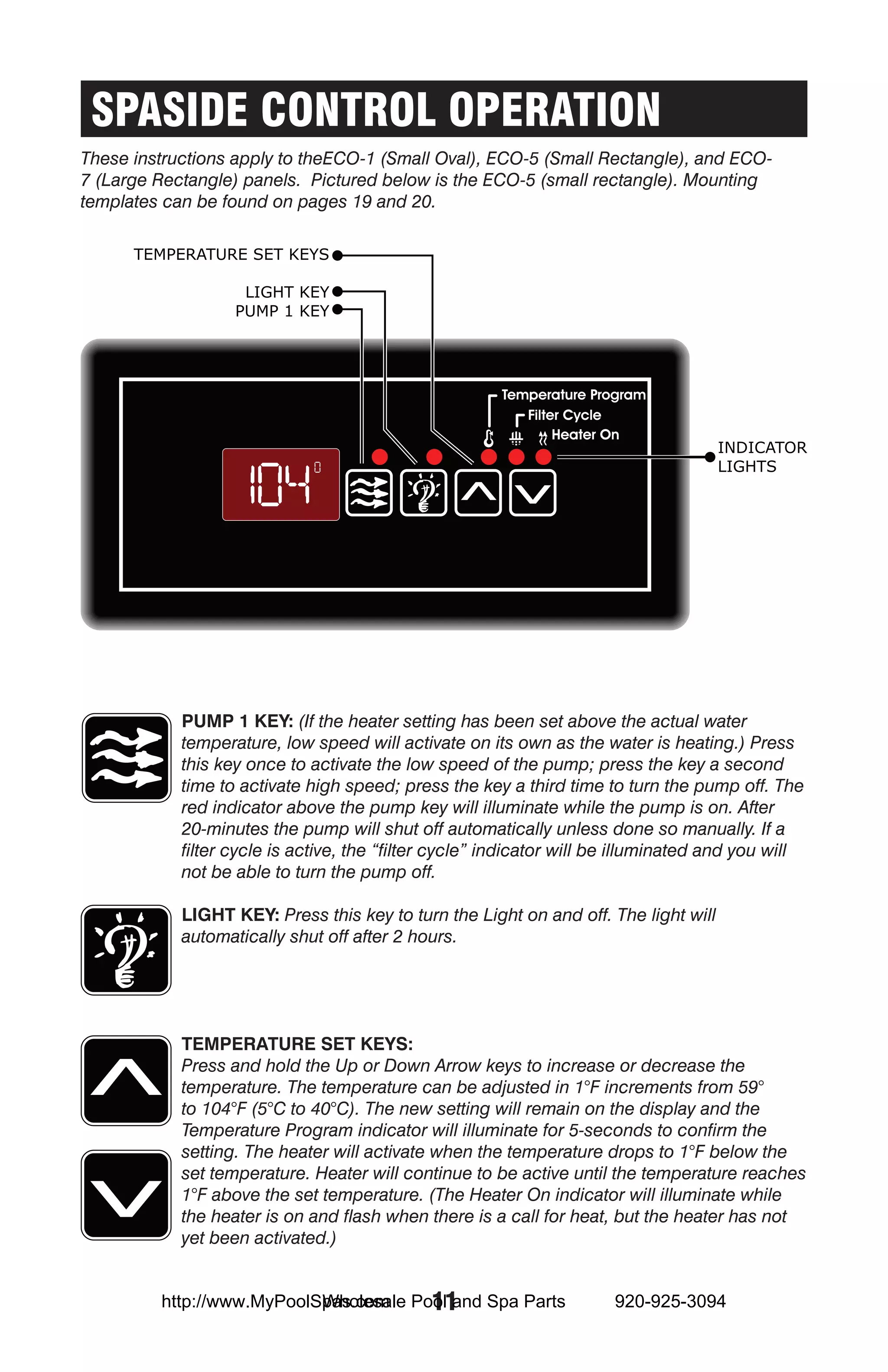 SPASIDE CONTROL OPERATION
These instructions apply to theECO-1 (Small Oval), ECO-5 (Small Rectangle), and ECO-
7 (Large Rectangle) panels. Pictured below is the ECO-5 (small rectangle). Mounting
templates can be found on pages 19 and 20.




            Pump 1 Key: (If the heater setting has been set above the actual water
            temperature, low speed will activate on its own as the water is heating.) Press
            this key once to activate the low speed of the pump; press the key a second
            time to activate high speed; press the key a third time to turn the pump off. The
            red indicator above the pump key will illuminate while the pump is on. After
            20-minutes the pump will shut off automatically unless done so manually. If a
            filter cycle is active, the “filter cycle” indicator will be illuminated and you will
            not be able to turn the pump off.

            Light Key: Press this key to turn the Light on and off. The light will
            automatically shut off after 2 hours.




            Temperature set keys:
            Press and hold the Up or Down Arrow keys to increase or decrease the
            temperature. The temperature can be adjusted in 1°F increments from 59°
            to 104°F (5°C to 40°C). The new setting will remain on the display and the
            Temperature Program indicator will illuminate for 5-seconds to confirm the
            setting. The heater will activate when the temperature drops to 1°F below the
            set temperature. Heater will continue to be active until the temperature reaches
            1°F above the set temperature. (The Heater On indicator will illuminate while
            the heater is on and flash when there is a call for heat, but the heater has not
            yet been activated.)


                           Wholesale 11
         http://www.MyPoolSpas.com Pool and Spa Parts                  920-925-3094
 