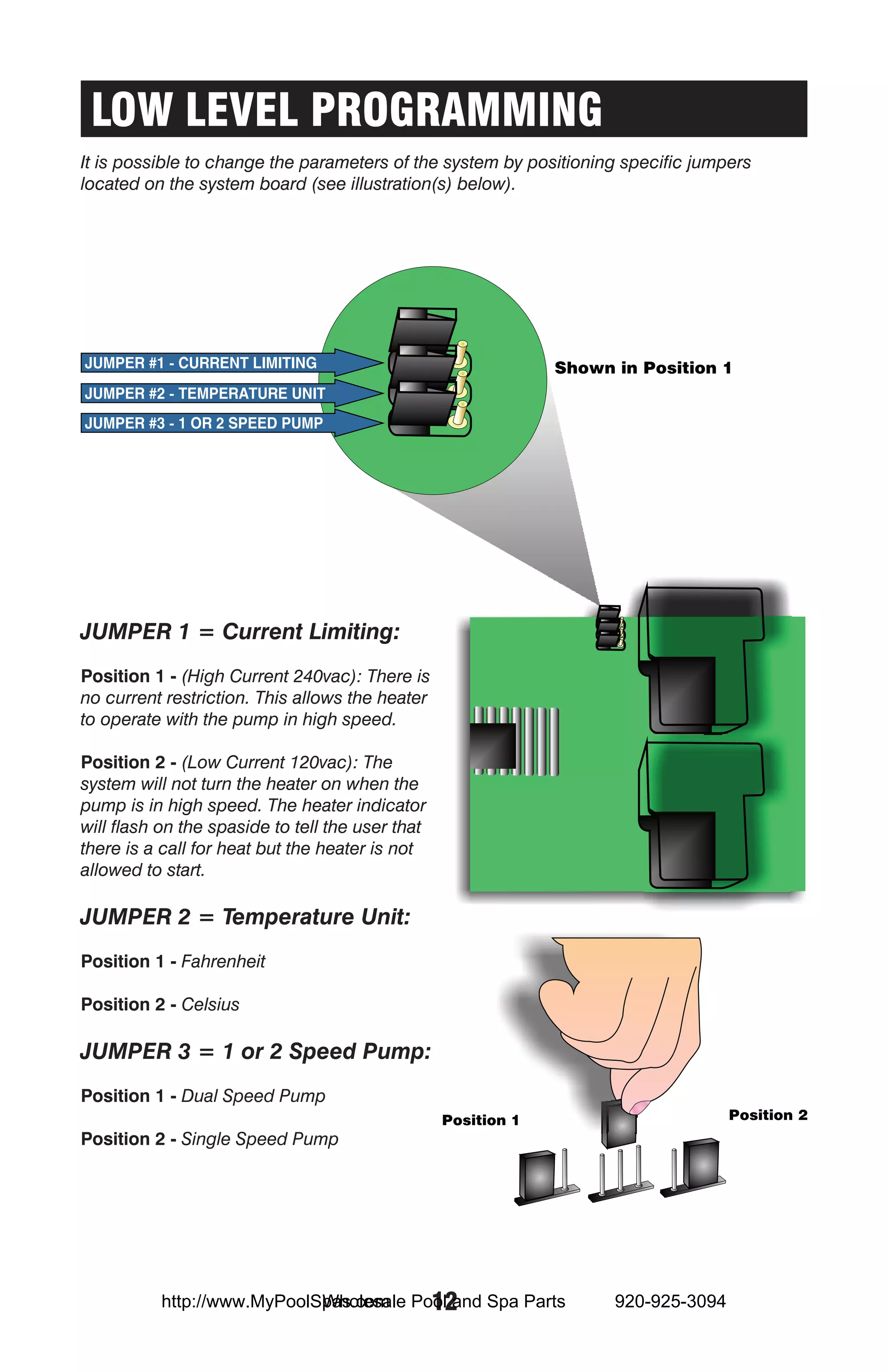 LOW LEVEL PROGRAMMING
It is possible to change the parameters of the system by positioning specific jumpers
located on the system board (see illustration(s) below).




JUMPER 1 = Current Limiting:
Position 1 - (High Current 240vac): There is
no current restriction. This allows the heater
to operate with the pump in high speed.

Position 2 - (Low Current 120vac): The
system will not turn the heater on when the
pump is in high speed. The heater indicator
will flash on the spaside to tell the user that
there is a call for heat but the heater is not
allowed to start.

JUMPER 2 = Temperature Unit:
Position 1 - Fahrenheit

Position 2 - Celsius

JUMPER 3 = 1 or 2 Speed Pump:
Position 1 - Dual Speed Pump

Position 2 - Single Speed Pump




                            Wholesale 12
          http://www.MyPoolSpas.com Pool and Spa Parts             920-925-3094
 