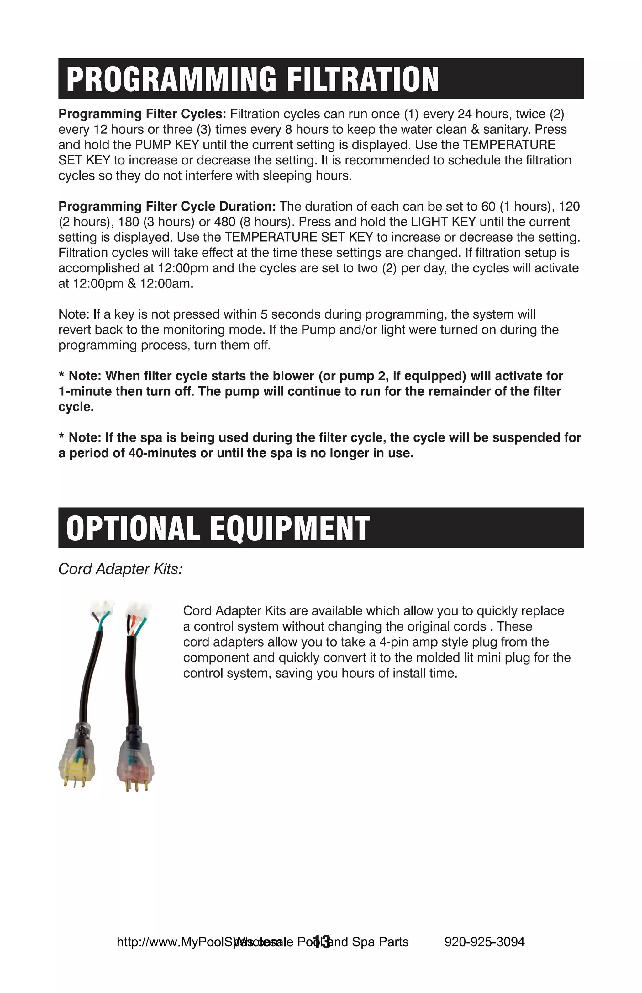 PROGRAMMING FILTRATION
Programming Filter Cycles: Filtration cycles can run once (1) every 24 hours, twice (2)
every 12 hours or three (3) times every 8 hours to keep the water clean & sanitary. Press
and hold the PUMP KEY until the current setting is displayed. Use the TEMPERATURE
SET KEY to increase or decrease the setting. It is recommended to schedule the filtration
cycles so they do not interfere with sleeping hours.

Programming Filter Cycle Duration: The duration of each can be set to 60 (1 hours), 120
(2 hours), 180 (3 hours) or 480 (8 hours). Press and hold the LIGHT KEY until the current
setting is displayed. Use the TEMPERATURE SET KEY to increase or decrease the setting.
Filtration cycles will take effect at the time these settings are changed. If filtration setup is
accomplished at 12:00pm and the cycles are set to two (2) per day, the cycles will activate
at 12:00pm & 12:00am.

Note: If a key is not pressed within 5 seconds during programming, the system will
revert back to the monitoring mode. If the Pump and/or light were turned on during the
programming process, turn them off.

* Note: When filter cycle starts the blower (or pump 2, if equipped) will activate for
1-minute then turn off. The pump will continue to run for the remainder of the filter
cycle.

* Note: If the spa is being used during the filter cycle, the cycle will be suspended for
a period of 40-minutes or until the spa is no longer in use.




 OPTIONAL EQUIPMENT
Cord Adapter Kits:

                       Cord Adapter Kits are available which allow you to quickly replace
                       a control system without changing the original cords . These
                       cord adapters allow you to take a 4-pin amp style plug from the
                       component and quickly convert it to the molded lit mini plug for the
                       control system, saving you hours of install time.




                            Wholesale 13
          http://www.MyPoolSpas.com Pool and Spa Parts                 920-925-3094
 