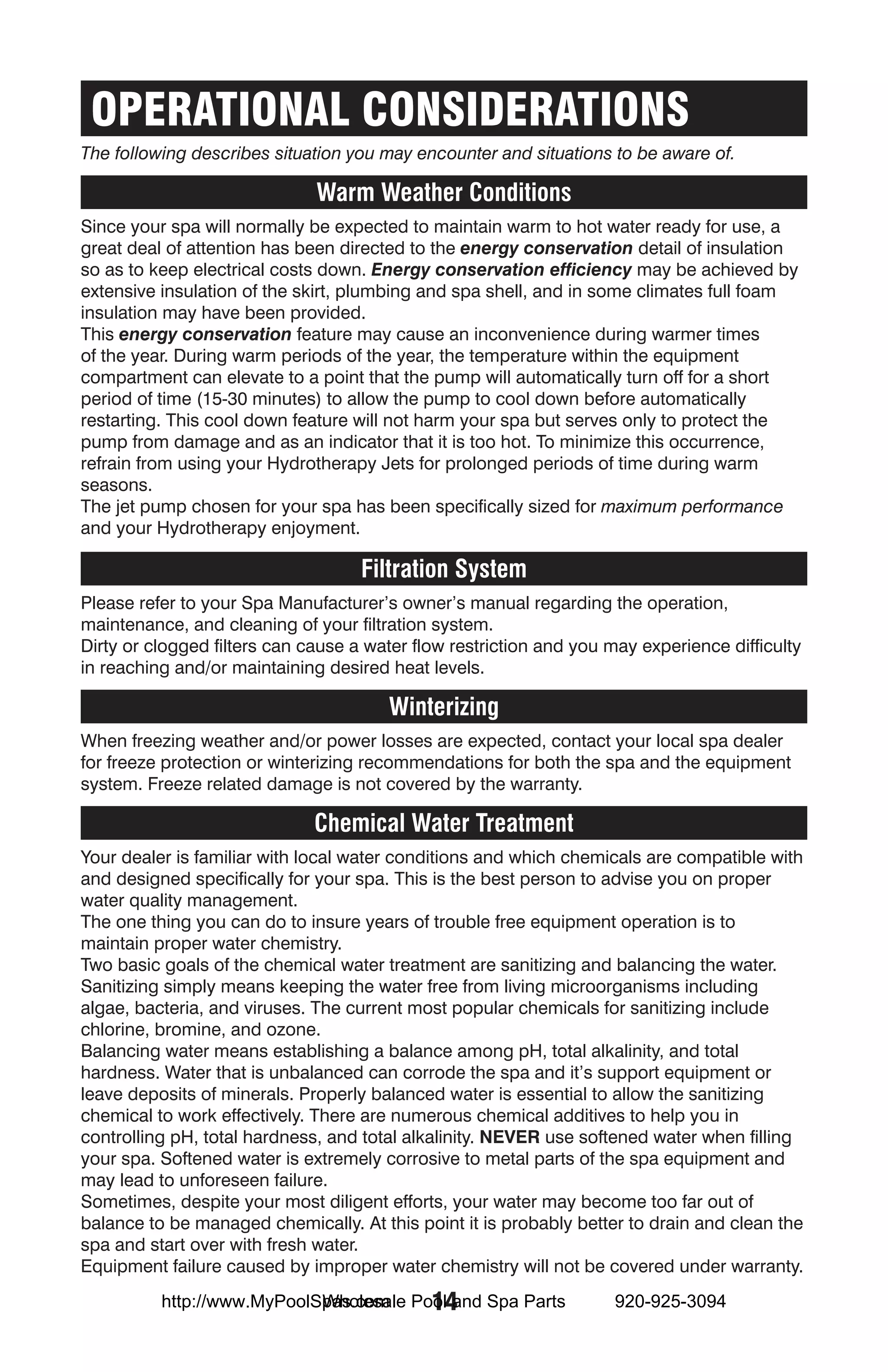 OPERATIONAL CONSIDERATIONS
The following describes situation you may encounter and situations to be aware of.

                              Warm Weather Conditions
Since your spa will normally be expected to maintain warm to hot water ready for use, a
great deal of attention has been directed to the energy conservation detail of insulation
so as to keep electrical costs down. Energy conservation efficiency may be achieved by
extensive insulation of the skirt, plumbing and spa shell, and in some climates full foam
insulation may have been provided.
This energy conservation feature may cause an inconvenience during warmer times
of the year. During warm periods of the year, the temperature within the equipment
compartment can elevate to a point that the pump will automatically turn off for a short
period of time (15-30 minutes) to allow the pump to cool down before automatically
restarting. This cool down feature will not harm your spa but serves only to protect the
pump from damage and as an indicator that it is too hot. To minimize this occurrence,
refrain from using your Hydrotherapy Jets for prolonged periods of time during warm
seasons.
The jet pump chosen for your spa has been specifically sized for maximum performance
and your Hydrotherapy enjoyment.

                                    Filtration System
Please refer to your Spa Manufacturer’s owner’s manual regarding the operation,
maintenance, and cleaning of your filtration system.
Dirty or clogged filters can cause a water flow restriction and you may experience difficulty
in reaching and/or maintaining desired heat levels.

                                       Winterizing
When freezing weather and/or power losses are expected, contact your local spa dealer
for freeze protection or winterizing recommendations for both the spa and the equipment
system. Freeze related damage is not covered by the warranty.

                              Chemical Water Treatment
Your dealer is familiar with local water conditions and which chemicals are compatible with
and designed specifically for your spa. This is the best person to advise you on proper
water quality management.
The one thing you can do to insure years of trouble free equipment operation is to
maintain proper water chemistry.
Two basic goals of the chemical water treatment are sanitizing and balancing the water.
Sanitizing simply means keeping the water free from living microorganisms including
algae, bacteria, and viruses. The current most popular chemicals for sanitizing include
chlorine, bromine, and ozone.
Balancing water means establishing a balance among pH, total alkalinity, and total
hardness. Water that is unbalanced can corrode the spa and it’s support equipment or
leave deposits of minerals. Properly balanced water is essential to allow the sanitizing
chemical to work effectively. There are numerous chemical additives to help you in
controlling pH, total hardness, and total alkalinity. NEVER use softened water when filling
your spa. Softened water is extremely corrosive to metal parts of the spa equipment and
may lead to unforeseen failure.
Sometimes, despite your most diligent efforts, your water may become too far out of
balance to be managed chemically. At this point it is probably better to drain and clean the
spa and start over with fresh water.
Equipment failure caused by improper water chemistry will not be covered under warranty.
                            Wholesale 14
          http://www.MyPoolSpas.com Pool and Spa Parts              920-925-3094
 