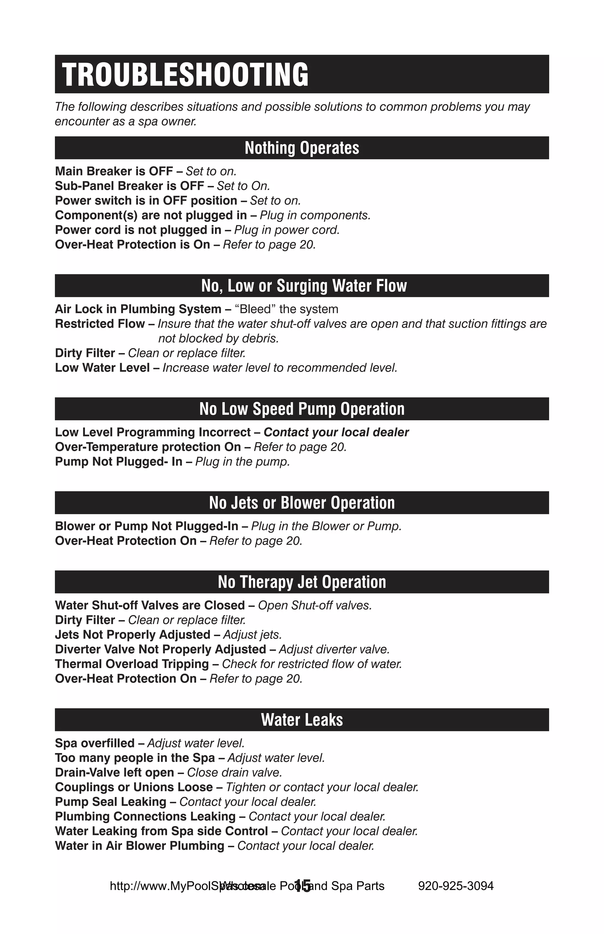 TROUBLESHOOTING
The following describes situations and possible solutions to common problems you may
encounter as a spa owner.

                                    Nothing Operates
Main Breaker is OFF – Set to on.
Sub-Panel Breaker is OFF – Set to On.
Power switch is in OFF position – Set to on.
Component(s) are not plugged in – Plug in components.
Power cord is not plugged in – Plug in power cord.
Over-Heat Protection is On – Refer to page 20.


                           No, Low or Surging Water Flow
Air Lock in Plumbing System – “Bleed” the system
Restricted Flow – Insure that the water shut-off valves are open and that suction fittings are
                    not blocked by debris.
Dirty Filter – Clean or replace filter.
Low Water Level – Increase water level to recommended level.


                           No Low Speed Pump Operation
Low Level Programming Incorrect – Contact your local dealer
Over-Temperature protection On – Refer to page 20.
Pump Not Plugged- In – Plug in the pump.


                             No Jets or Blower Operation
Blower or Pump Not Plugged-In – Plug in the Blower or Pump.
Over-Heat Protection On – Refer to page 20.


                               No Therapy Jet Operation
Water Shut-off Valves are Closed – Open Shut-off valves.
Dirty Filter – Clean or replace filter.
Jets Not Properly Adjusted – Adjust jets.
Diverter Valve Not Properly Adjusted – Adjust diverter valve.
Thermal Overload Tripping – Check for restricted flow of water.
Over-Heat Protection On – Refer to page 20.


                                       Water Leaks
Spa overfilled – Adjust water level.
Too many people in the Spa – Adjust water level.
Drain-Valve left open – Close drain valve.
Couplings or Unions Loose – Tighten or contact your local dealer.
Pump Seal Leaking – Contact your local dealer.
Plumbing Connections Leaking – Contact your local dealer.
Water Leaking from Spa side Control – Contact your local dealer.
Water in Air Blower Plumbing – Contact your local dealer.


                            Wholesale 15
          http://www.MyPoolSpas.com Pool and Spa Parts               920-925-3094
 