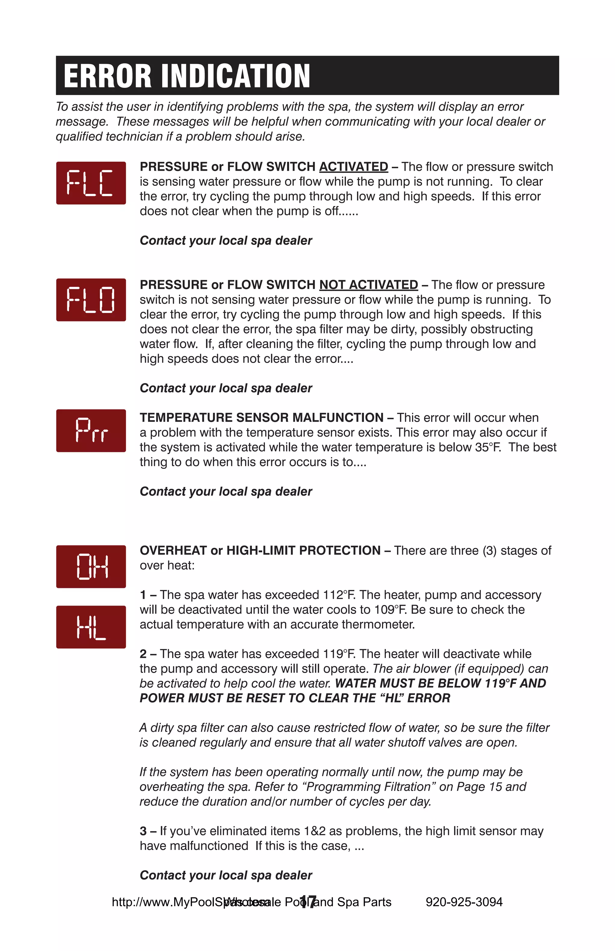 ERROR INDICATION
To assist the user in identifying problems with the spa, the system will display an error
message. These messages will be helpful when communicating with your local dealer or
qualified technician if a problem should arise.

               Pressure or Flow Switch Activated – The flow or pressure switch
               is sensing water pressure or flow while the pump is not running. To clear
               the error, try cycling the pump through low and high speeds. If this error
               does not clear when the pump is off......

               Contact your local spa dealer


               Pressure or Flow switch Not Activated – The flow or pressure
               switch is not sensing water pressure or flow while the pump is running. To
               clear the error, try cycling the pump through low and high speeds. If this
               does not clear the error, the spa filter may be dirty, possibly obstructing
               water flow. If, after cleaning the filter, cycling the pump through low and
               high speeds does not clear the error....

               Contact your local spa dealer

               Temperature sensor malfunction – This error will occur when
               a problem with the temperature sensor exists. This error may also occur if
               the system is activated while the water temperature is below 35°F. The best
               thing to do when this error occurs is to....

               Contact your local spa dealer



               Overheat or High-Limit Protection – There are three (3) stages of
               over heat:

               1 – The spa water has exceeded 112°F. The heater, pump and accessory
               will be deactivated until the water cools to 109°F. Be sure to check the
               actual temperature with an accurate thermometer.

               2 – The spa water has exceeded 119°F. The heater will deactivate while
               the pump and accessory will still operate. The air blower (if equipped) can
               be activated to help cool the water. WATER MUST BE BELOW 119°F AND
               POWER MUST BE RESET TO CLEAR THE “HL ERROR     ”

               A dirty spa filter can also cause restricted flow of water, so be sure the filter
               is cleaned regularly and ensure that all water shutoff valves are open.

               If the system has been operating normally until now, the pump may be
               overheating the spa. Refer to “Programming Filtration” on Page 15 and
               reduce the duration and/or number of cycles per day.

               3 – If you’ve eliminated items 1&2 as problems, the high limit sensor may
               have malfunctioned If this is the case, ...

               Contact your local spa dealer

                            Wholesale 17
          http://www.MyPoolSpas.com Pool and Spa Parts                 920-925-3094
 