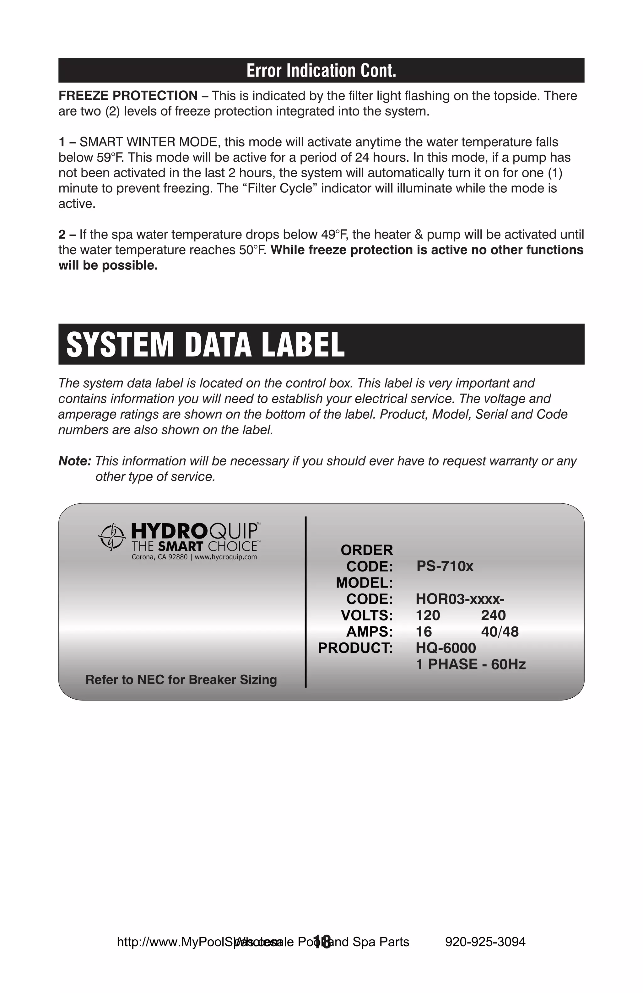 Error Indication Cont.
Freeze Protection – This is indicated by the filter light flashing on the topside. There
are two (2) levels of freeze protection integrated into the system.

1 – SMART WINTER MODE, this mode will activate anytime the water temperature falls
below 59°F. This mode will be active for a period of 24 hours. In this mode, if a pump has
not been activated in the last 2 hours, the system will automatically turn it on for one (1)
minute to prevent freezing. The “Filter Cycle” indicator will illuminate while the mode is
active.

2 – If the spa water temperature drops below 49°F, the heater & pump will be activated until
the water temperature reaches 50°F. While freeze protection is active no other functions
will be possible.




 SYSTEM DATA LABEL
The system data label is located on the control box. This label is very important and
contains information you will need to establish your electrical service. The voltage and
amperage ratings are shown on the bottom of the label. Product, Model, Serial and Code
numbers are also shown on the label.

Note: This information will be necessary if you should ever have to request warranty or any
      other type of service.




                                                                PS-710x

                                                                HOR03-xxxx-
                                                                120     240
                                                                16      40/48
                                                                HQ-6000
                                                                1 PHASE - 60Hz
    Refer to NEC for Breaker Sizing




                            Wholesale 18
          http://www.MyPoolSpas.com Pool and Spa Parts               920-925-3094
 