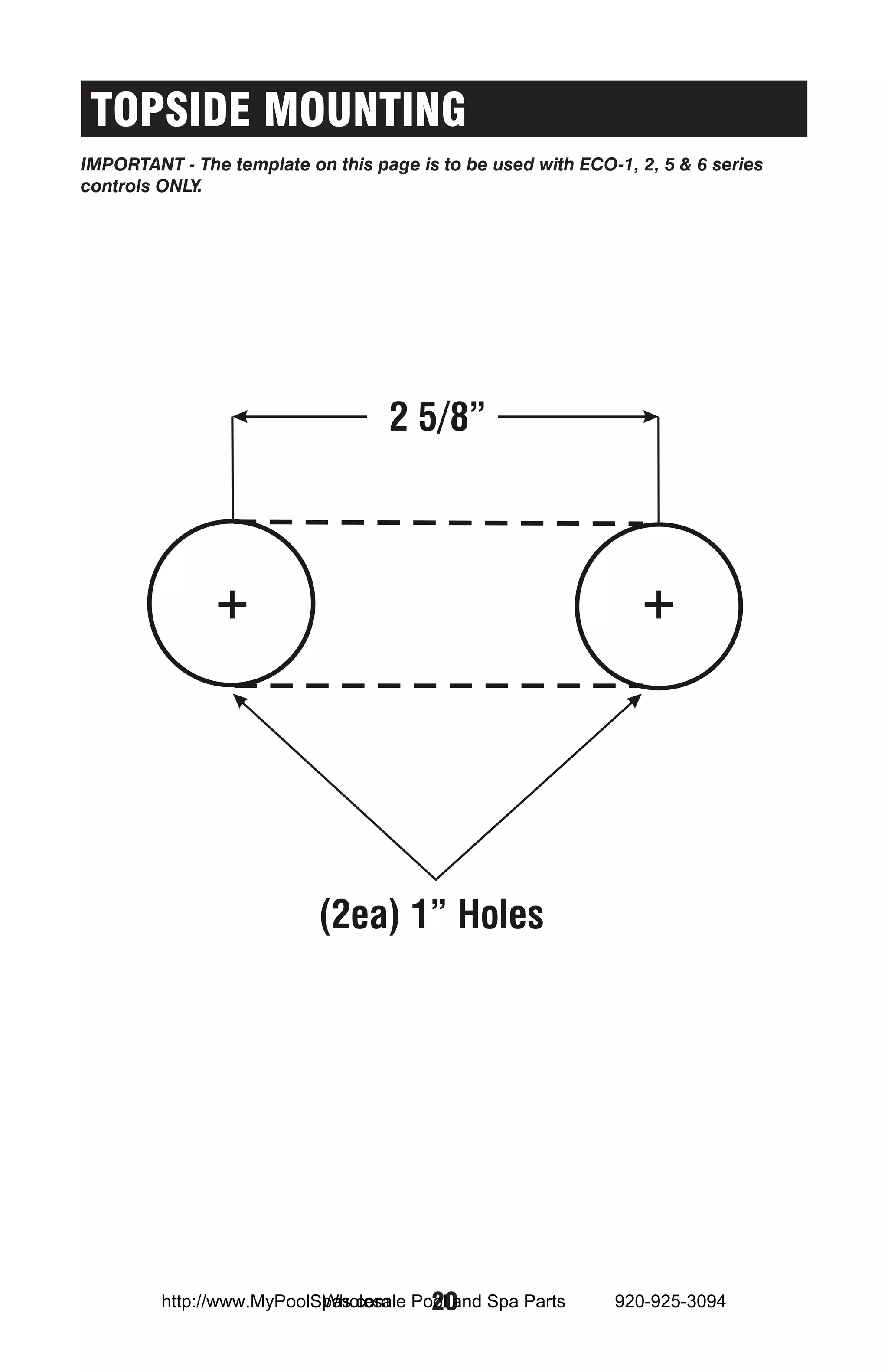 TOPSIDE MOUNTING
IMPORTANT - The template on this page is to be used with ECO-1, 2, 5 & 6 series
controls ONLY.




                                   2 5/8”




                           (2ea) 1” Holes




                           Wholesale 20
         http://www.MyPoolSpas.com Pool and Spa Parts        920-925-3094
 