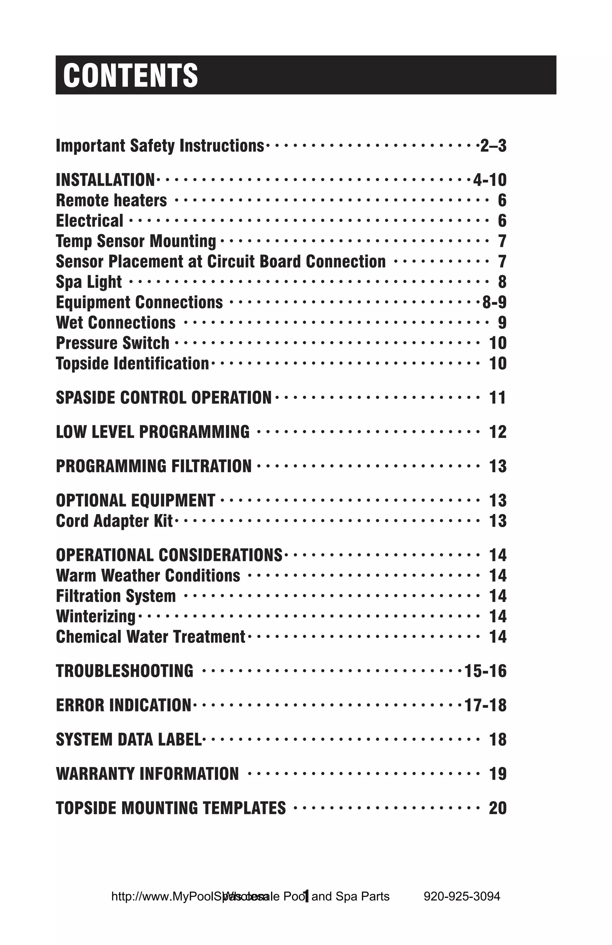 CONTENTS

Important Safety Instructions· ·  ·  ·  ·  ·  ·  ·  ·  ·  ·  ·  ·  ·  ·  ·  ·  ·  ·  ·  ·  ·  ·  · 2–3

INSTALLATION·  ·  ·  ·  ·  ·  ·  ·  ·  ·  ·  ·  ·  ·  ·  ·  ·  ·  ·  ·  ·  ·  ·  ·  ·  ·  ·  ·  ·  ·  ·  ·  ·  · 4-10
                     ·
Remote heaters · ·  ·  ·  ·  ·  ·  ·  ·  ·  ·  ·  ·  ·  ·  ·  ·  ·  ·  ·  ·  ·  ·  ·  ·  ·  ·  ·  ·  ·  ·  ·  ·  ·  ·  · 6
Electrical· ·  ·  ·  ·  ·  ·  ·  ·  ·  ·  ·  ·  ·  ·  ·  ·  ·  ·  ·  ·  ·  ·  ·  ·  ·  ·  ·  ·  ·  ·  ·  ·  ·  ·  ·  ·  ·  ·  ·  · 6
Temp Sensor Mounting· ·  ·  ·  ·  ·  ·  ·  ·  ·  ·  ·  ·  ·  ·  ·  ·  ·  ·  ·  ·  ·  ·  ·  ·  ·  ·  ·  ·  ·  · 7
Sensor Placement at Circuit Board Connection · ·  ·  ·  ·  ·  ·  ·  ·  ·  ·  · 7
Spa Light · ·  ·  ·  ·  ·  ·  ·  ·  ·  ·  ·  ·  ·  ·  ·  ·  ·  ·  ·  ·  ·  ·  ·  ·  ·  ·  ·  ·  ·  ·  ·  ·  ·  ·  ·  ·  ·  ·  ·  · 8
Equipment Connections · ·  ·  ·  ·  ·  ·  ·  ·  ·  ·  ·  ·  ·  ·  ·  ·  ·  ·  ·  ·  ·  ·  ·  ·  ·  ·  · 8-9
Wet Connections · ·  ·  ·  ·  ·  ·  ·  ·  ·  ·  ·  ·  ·  ·  ·  ·  ·  ·  ·  ·  ·  ·  ·  ·  ·  ·  ·  ·  ·  ·  ·  ·  ·  · 9
Pressure Switch· ·  ·  ·  ·  ·  ·  ·  ·  ·  ·  ·  ·  ·  ·  ·  ·  ·  ·  ·  ·  ·  ·  ·  ·  ·  ·  ·  ·  ·  ·  ·  ·  ·  · 10
Topside Identification· ·  ·  ·  ·  ·  ·  ·  ·  ·  ·  ·  ·  ·  ·  ·  ·  ·  ·  ·  ·  ·  ·  ·  ·  ·  ·  ·  ·  ·  · 10

SPASIDE CONTROL OPERATION· ·  ·  ·  ·  ·  ·  ·  ·  ·  ·  ·  ·  ·  ·  ·  ·  ·  ·  ·  ·  ·  ·  · 11

LOW LEVEL PROGRAMMING · ·  ·  ·  ·  ·  ·  ·  ·  ·  ·  ·  ·  ·  ·  ·  ·  ·  ·  ·  ·  ·  ·  ·  ·  · 12

PROGRAMMING FILTRATION· ·  ·  ·  ·  ·  ·  ·  ·  ·  ·  ·  ·  ·  ·  ·  ·  ·  ·  ·  ·  ·  ·  ·  ·  · 13

OPTIONAL EQUIPMENT· ·  ·  ·  ·  ·  ·  ·  ·  ·  ·  ·  ·  ·  ·  ·  ·  ·  ·  ·  ·  ·  ·  ·  ·  ·  ·  ·  ·  · 13
Cord Adapter Kit· ·  ·  ·  ·  ·  ·  ·  ·  ·  ·  ·  ·  ·  ·  ·  ·  ·  ·  ·  ·  ·  ·  ·  ·  ·  ·  ·  ·  ·  ·  ·  ·  ·  · 13

OPERATIONAL CONSIDERATIONS· ·  ·  ·  ·  ·  ·  ·  ·  ·  ·  ·  ·  ·  ·  ·  ·  ·  ·  ·  ·  ·  ·                                    14
Warm Weather Conditions · ·  ·  ·  ·  ·  ·  ·  ·  ·  ·  ·  ·  ·  ·  ·  ·  ·  ·  ·  ·  ·  ·  ·  ·  ·  ·                          14
Filtration System · ·  ·  ·  ·  ·  ·  ·  ·  ·  ·  ·  ·  ·  ·  ·  ·  ·  ·  ·  ·  ·  ·  ·  ·  ·  ·  ·  ·  ·  ·  ·  ·  ·           14
Winterizing· ·  ·  ·  ·  ·  ·  ·  ·  ·  ·  ·  ·  ·  ·  ·  ·  ·  ·  ·  ·  ·  ·  ·  ·  ·  ·  ·  ·  ·  ·  ·  ·  ·  ·  ·  ·  ·  ·   14
Chemical Water Treatment· ·  ·  ·  ·  ·  ·  ·  ·  ·  ·  ·  ·  ·  ·  ·  ·  ·  ·  ·  ·  ·  ·  ·  ·  ·  ·                          14

TROUBLESHOOTING · ·  ·  ·  ·  ·  ·  ·  ·  ·  ·  ·  ·  ·  ·  ·  ·  ·  ·  ·  ·  ·  ·  ·  ·  ·  ·  ·  · 15-16

ERROR INDICATION·  ·  ·  ·  ·  ·  ·  ·  ·  ·  ·  ·  ·  ·  ·  ·  ·  ·  ·  ·  ·  ·  ·  ·  ·  ·  ·  ·  · 17-18
                 ·

SYSTEM DATA LABEL· · · · · · · · · · · · · · · · · · · · · · · · · · · · · · · 18

WARRANTY INFORMATION · ·  ·  ·  ·  ·  ·  ·  ·  ·  ·  ·  ·  ·  ·  ·  ·  ·  ·  ·  ·  ·  ·  ·  ·  ·  · 19

TOPSIDE MOUNTING TEMPLATES · ·  ·  ·  ·  ·  ·  ·  ·  ·  ·  ·  ·  ·  ·  ·  ·  ·  ·  ·  ·  · 20




                                  Wholesale  1
                http://www.MyPoolSpas.com Pool and Spa Parts                                                920-925-3094
 