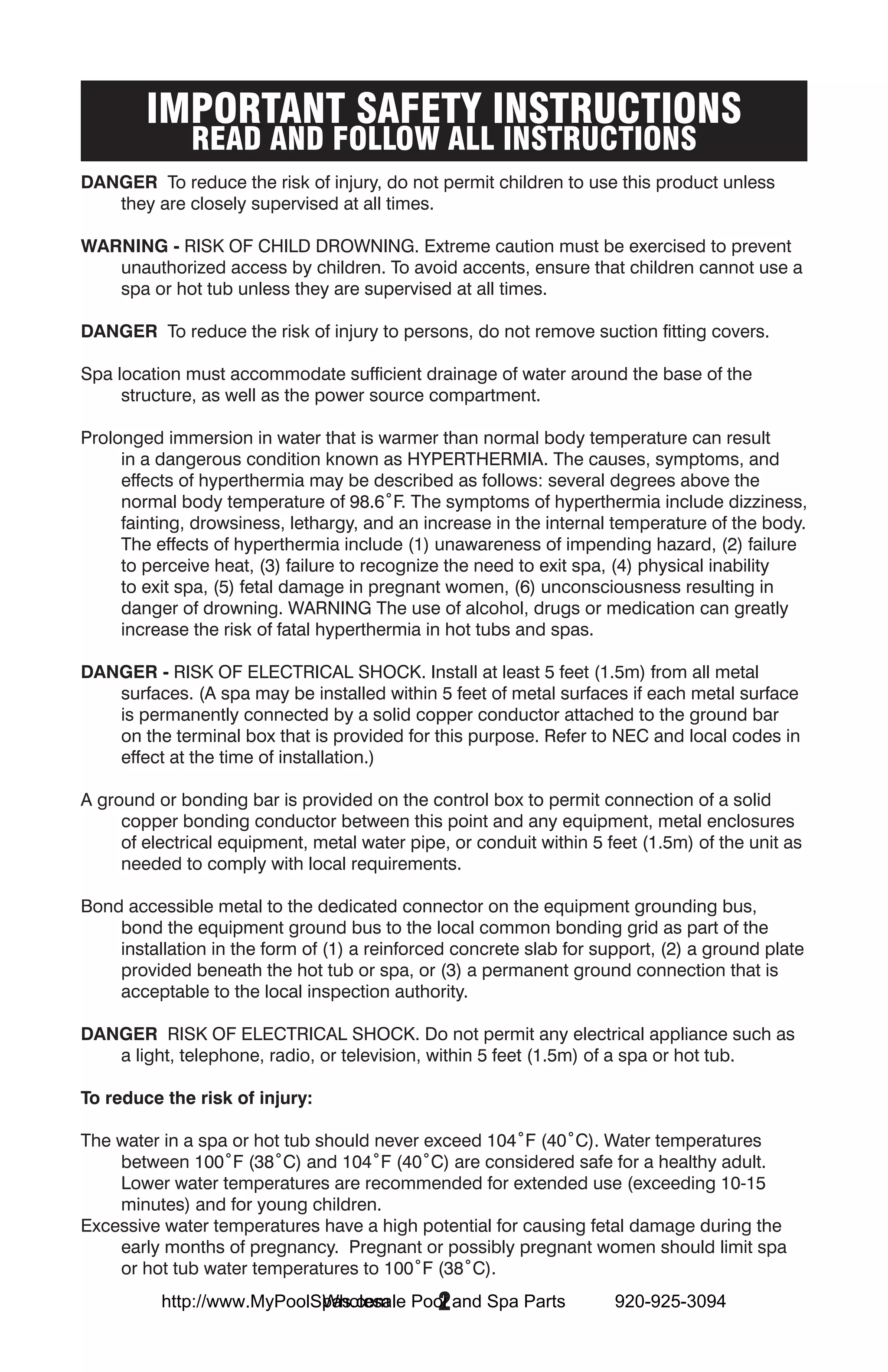 IMPORTANT SAFETY INSTRUCTIONS
              READ AND FOLLOW ALL INSTRUCTIONS
DANGER To reduce the risk of injury, do not permit children to use this product unless
   they are closely supervised at all times.

WARNING - RISK OF CHILD DROWNING. Extreme caution must be exercised to prevent
   unauthorized access by children. To avoid accents, ensure that children cannot use a
   spa or hot tub unless they are supervised at all times.

DANGER To reduce the risk of injury to persons, do not remove suction fitting covers.

Spa location must accommodate sufficient drainage of water around the base of the
     structure, as well as the power source compartment.

Prolonged immersion in water that is warmer than normal body temperature can result
     in a dangerous condition known as HYPERTHERMIA. The causes, symptoms, and
     effects of hyperthermia may be described as follows: several degrees above the
     normal body temperature of 98.6˚F. The symptoms of hyperthermia include dizziness,
     fainting, drowsiness, lethargy, and an increase in the internal temperature of the body.
     The effects of hyperthermia include (1) unawareness of impending hazard, (2) failure
     to perceive heat, (3) failure to recognize the need to exit spa, (4) physical inability
     to exit spa, (5) fetal damage in pregnant women, (6) unconsciousness resulting in
     danger of drowning. WARNING The use of alcohol, drugs or medication can greatly
     increase the risk of fatal hyperthermia in hot tubs and spas.

DANGER - RISK OF ELECTRICAL SHOCK. Install at least 5 feet (1.5m) from all metal
   surfaces. (A spa may be installed within 5 feet of metal surfaces if each metal surface
   is permanently connected by a solid copper conductor attached to the ground bar
   on the terminal box that is provided for this purpose. Refer to NEC and local codes in
   effect at the time of installation.)

A ground or bonding bar is provided on the control box to permit connection of a solid
     copper bonding conductor between this point and any equipment, metal enclosures
     of electrical equipment, metal water pipe, or conduit within 5 feet (1.5m) of the unit as
     needed to comply with local requirements.

Bond accessible metal to the dedicated connector on the equipment grounding bus,
    bond the equipment ground bus to the local common bonding grid as part of the
    installation in the form of (1) a reinforced concrete slab for support, (2) a ground plate
    provided beneath the hot tub or spa, or (3) a permanent ground connection that is
    acceptable to the local inspection authority.

DANGER RISK OF ELECTRICAL SHOCK. Do not permit any electrical appliance such as
   a light, telephone, radio, or television, within 5 feet (1.5m) of a spa or hot tub.

To reduce the risk of injury:

The water in a spa or hot tub should never exceed 104˚F (40˚C). Water temperatures
    between 100˚F (38˚C) and 104˚F (40˚C) are considered safe for a healthy adult.
    Lower water temperatures are recommended for extended use (exceeding 10-15
    minutes) and for young children.
Excessive water temperatures have a high potential for causing fetal damage during the
    early months of pregnancy. Pregnant or possibly pregnant women should limit spa
    or hot tub water temperatures to 100˚F (38˚C).
                            Wholesale  2
          http://www.MyPoolSpas.com Pool and Spa Parts               920-925-3094
 