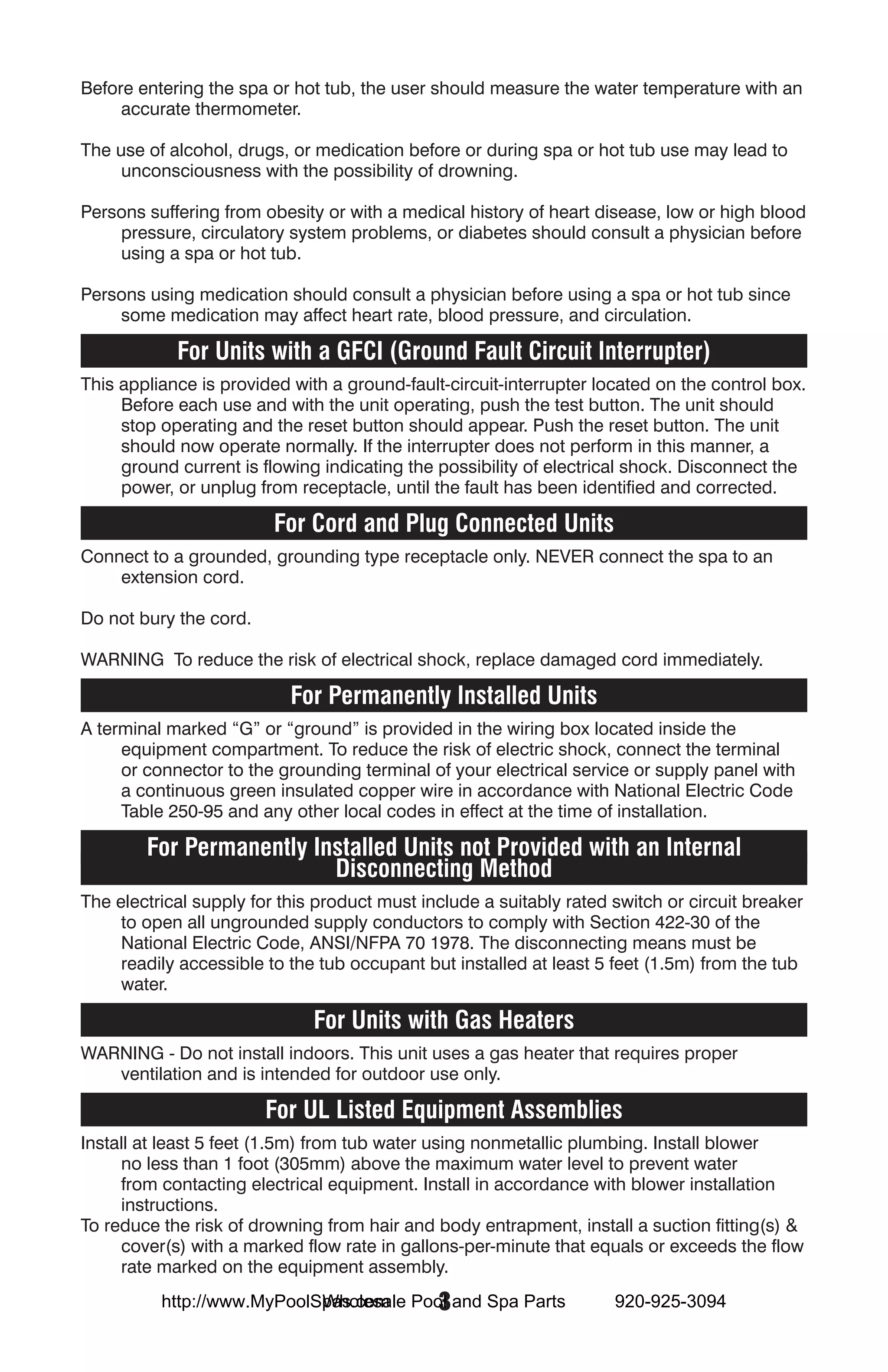 Before entering the spa or hot tub, the user should measure the water temperature with an
     accurate thermometer.

The use of alcohol, drugs, or medication before or during spa or hot tub use may lead to
     unconsciousness with the possibility of drowning.

Persons suffering from obesity or with a medical history of heart disease, low or high blood
    pressure, circulatory system problems, or diabetes should consult a physician before
    using a spa or hot tub.

Persons using medication should consult a physician before using a spa or hot tub since
    some medication may affect heart rate, blood pressure, and circulation.

            For Units with a GFCI (Ground Fault Circuit Interrupter)
This appliance is provided with a ground-fault-circuit-interrupter located on the control box.
     Before each use and with the unit operating, push the test button. The unit should
     stop operating and the reset button should appear. Push the reset button. The unit
     should now operate normally. If the interrupter does not perform in this manner, a
     ground current is flowing indicating the possibility of electrical shock. Disconnect the
     power, or unplug from receptacle, until the fault has been identified and corrected.

                         For Cord and Plug Connected Units
Connect to a grounded, grounding type receptacle only. NEVER connect the spa to an
    extension cord.

Do not bury the cord.

WARNING To reduce the risk of electrical shock, replace damaged cord immediately.

                           For Permanently Installed Units
A terminal marked “G” or “ground” is provided in the wiring box located inside the
     equipment compartment. To reduce the risk of electric shock, connect the terminal
     or connector to the grounding terminal of your electrical service or supply panel with
     a continuous green insulated copper wire in accordance with National Electric Code
     Table 250-95 and any other local codes in effect at the time of installation.

        For Permanently Installed Units not Provided with an Internal
                          Disconnecting Method
The electrical supply for this product must include a suitably rated switch or circuit breaker
     to open all ungrounded supply conductors to comply with Section 422-30 of the
     National Electric Code, ANSI/NFPA 70 1978. The disconnecting means must be
     readily accessible to the tub occupant but installed at least 5 feet (1.5m) from the tub
     water.

                              For Units with Gas Heaters
WARNING - Do not install indoors. This unit uses a gas heater that requires proper
   ventilation and is intended for outdoor use only.

                        For UL Listed Equipment Assemblies
Install at least 5 feet (1.5m) from tub water using nonmetallic plumbing. Install blower
     no less than 1 foot (305mm) above the maximum water level to prevent water
     from contacting electrical equipment. Install in accordance with blower installation
     instructions.
To reduce the risk of drowning from hair and body entrapment, install a suction fitting(s) &
     cover(s) with a marked flow rate in gallons-per-minute that equals or exceeds the flow
     rate marked on the equipment assembly.
                            Wholesale  3
          http://www.MyPoolSpas.com Pool and Spa Parts               920-925-3094
 