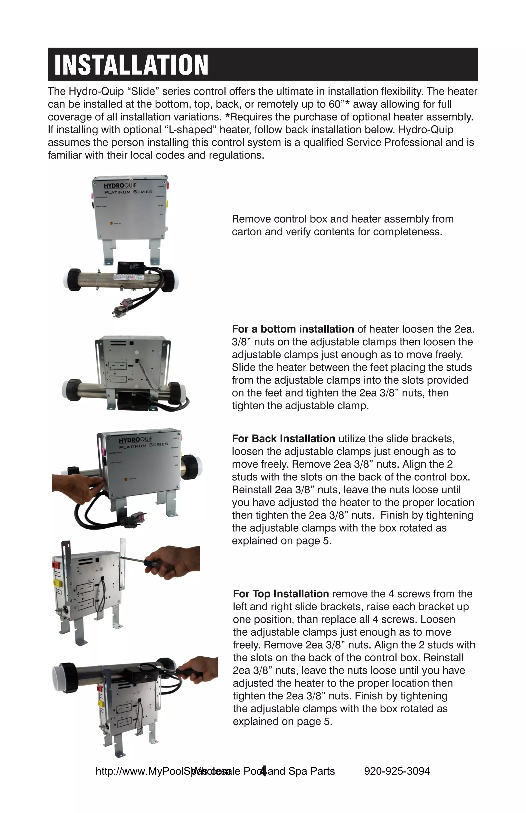 INSTALLATION
The Hydro-Quip “Slide” series control offers the ultimate in installation flexibility. The heater
can be installed at the bottom, top, back, or remotely up to 60”* away allowing for full
coverage of all installation variations. *Requires the purchase of optional heater assembly.
If installing with optional “L-shaped” heater, follow back installation below. Hydro-Quip
assumes the person installing this control system is a qualified Service Professional and is
familiar with their local codes and regulations. Slide Configurations




                                         Remove control box and heater assembly from
                                         carton and verify contents for completeness.




                                         For a bottom installation of heater loosen the 2ea.
                                         3/8” nuts on the adjustable clamps then loosen the
                                         adjustable clamps just enough as to move freely.
                                         Slide the heater between the feet placing the studs
                                         from the adjustable clamps into the slots provided
                                         on the feet and tighten the 2ea 3/8” nuts, then
                                         tighten the adjustable clamp.


                                         For Back Installation utilize the slide brackets,
                                         loosen the adjustable clamps just enough as to
                                         move freely. Remove 2ea 3/8” nuts. Align the 2
                                         studs with the slots on the back of the control box.
                                         Reinstall 2ea 3/8” nuts, leave the nuts loose until
                                         you have adjusted the heater to the proper location
                                         then tighten the 2ea 3/8” nuts. Finish by tightening
                                         the adjustable clamps with the box rotated as
                                         explained on page 5.




                                         For Top Installation remove the 4 screws from the
                                         left and right slide brackets, raise each bracket up
                                         one position, than replace all 4 screws. Loosen
                                         the adjustable clamps just enough as to move
                                         freely. Remove 2ea 3/8” nuts. Align the 2 studs with
                                         the slots on the back of the control box. Reinstall
                                         2ea 3/8” nuts, leave the nuts loose until you have
                                         adjusted the heater to the proper location then
                                         tighten the 2ea 3/8” nuts. Finish by tightening
                                         the adjustable clamps with the box rotated as
                                         explained on page 5.



                            Wholesale  4
          http://www.MyPoolSpas.com Pool and Spa Parts                 920-925-3094
 