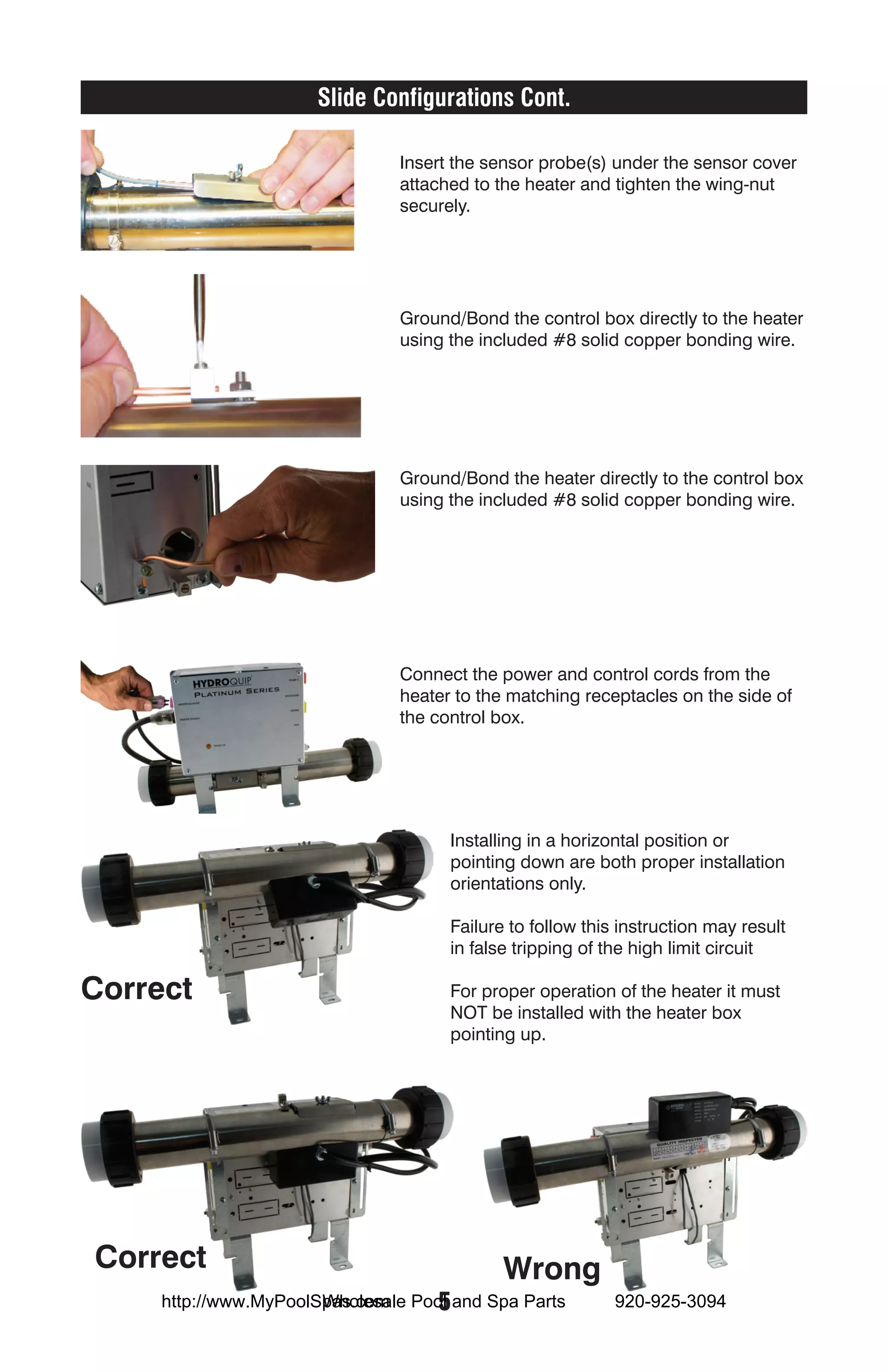 Slide Configurations Cont.

                              Insert the sensor probe(s) under the sensor cover
                              attached to the heater and tighten the wing-nut
                              securely.




                              Ground/Bond the control box directly to the heater
                              using the included #8 solid copper bonding wire.




                              Ground/Bond the heater directly to the control box
                              using the included #8 solid copper bonding wire.




                              Connect the power and control cords from the
                              heater to the matching receptacles on the side of
                              the control box.




                                    Installing in a horizontal position or
                                    pointing down are both proper installation
                                    orientations only.

                                    Failure to follow this instruction may result
                                    in false tripping of the high limit circuit

Correct                             For proper operation of the heater it must
                                    NOT be installed with the heater box
                                    pointing up.




Correct                                    Wrong
                       Wholesale  5
     http://www.MyPoolSpas.com Pool and Spa Parts         920-925-3094
 