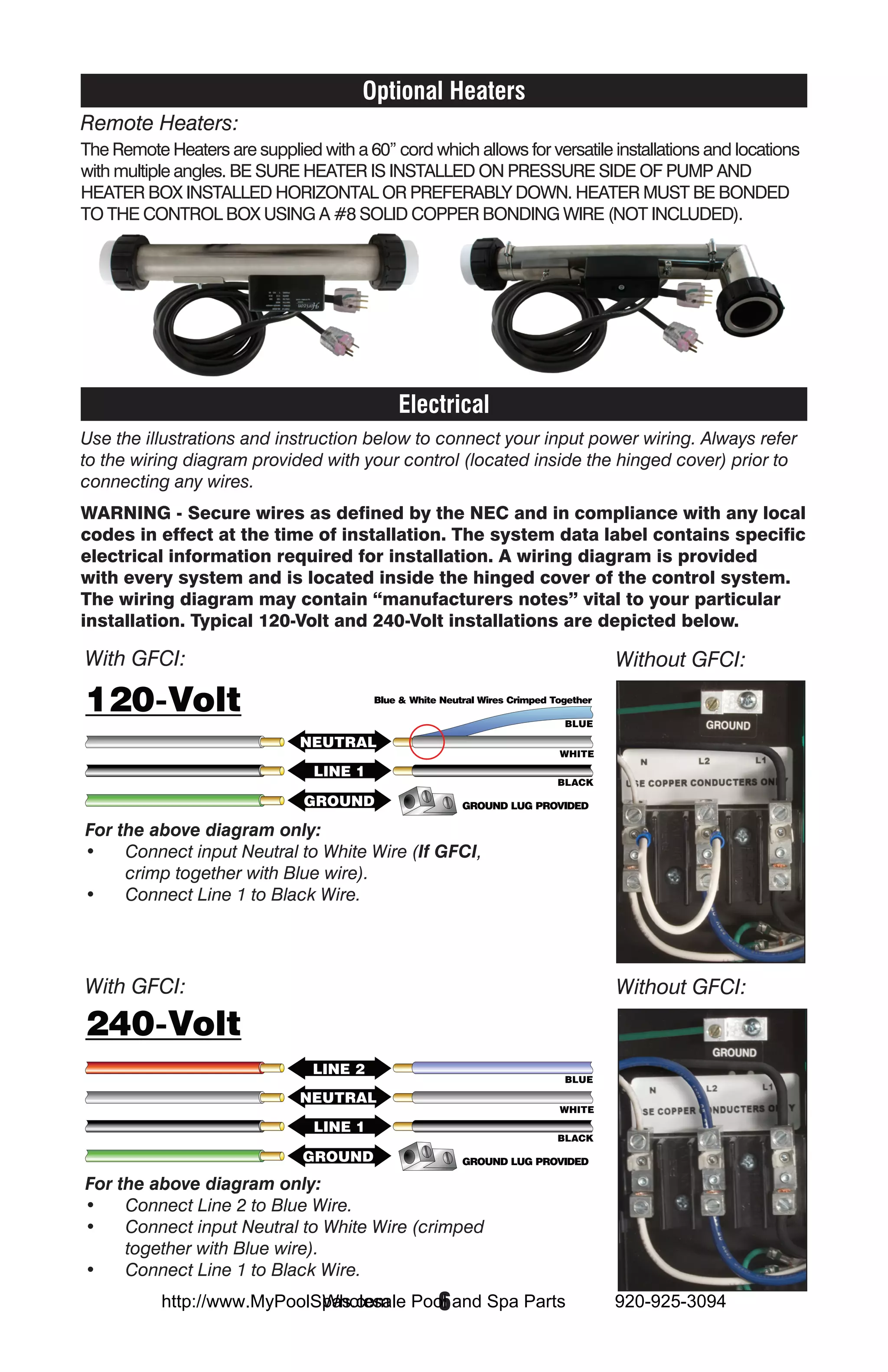 Optional Heaters
Remote Heaters:
The Remote Heaters are supplied with a 60” cord which allows for versatile installations and locations
with multiple angles. BE SURE HEATER IS INSTALLED ON PRESSURE SIDE OF PUMP AND
HEATER BOX INSTALLED HORIZONTAL OR PREFERABLY DOWN. HEATER MUST BE BONDED
TO THE CONTROL BOX USING A #8 SOLID COPPER BONDING WIRE (NOT INCLUDED).




                                             Electrical
Use the illustrations and instruction below to connect your input power wiring. Always refer
to the wiring diagram provided with your control (located inside the hinged cover) prior to
connecting any wires.
WARNING - Secure wires as defined by the NEC and in compliance with any local
codes in effect at the time of installation. The system data label contains specific
electrical information required for installation. A wiring diagram is provided
with every system and is located inside the hinged cover of the control system.
The wiring diagram may contain “manufacturers notes” vital to your particular
installation. Typical 120-Volt and 240-Volt installations are depicted below.

With GFCI:                                                                 Without GFCI:




For the above diagram only:
•	 Connect input Neutral to White Wire (If GFCI,
     crimp together with Blue wire).
•	 Connect Line 1 to Black Wire.




With GFCI:                                                                 Without GFCI:




For the above diagram only:
•	 Connect Line 2 to Blue Wire.
•	 Connect input Neutral to White Wire (crimped
     together with Blue wire).
•	 Connect Line 1 to Black Wire.
                             Wholesale  6
           http://www.MyPoolSpas.com Pool and Spa Parts                    920-925-3094
 