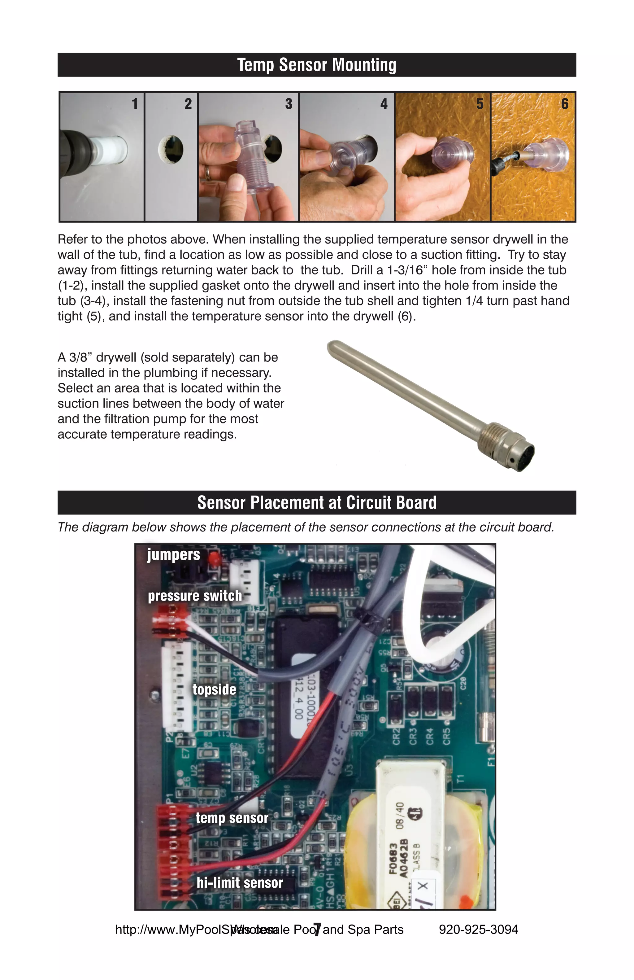 Temp Sensor Mounting

             1         2                     3             4                 5               6




Refer to the photos above. When installing the supplied temperature sensor drywell in the
wall of the tub, find a location as low as possible and close to a suction fitting. Try to stay
away from fittings returning water back to the tub. Drill a 1-3/16” hole from inside the tub
(1-2), install the supplied gasket onto the drywell and insert into the hole from inside the
tub (3-4), install the fastening nut from outside the tub shell and tighten 1/4 turn past hand
tight (5), and install the temperature sensor into the drywell (6).


A 3/8” drywell (sold separately) can be
installed in the plumbing if necessary.
Select an area that is located within the
suction lines between the body of water
and the filtration pump for the most
accurate temperature readings.




                           Sensor Placement at Circuit Board
The diagram below shows the placement of the sensor connections at the circuit board.

                 jumpers

                 pressure switch




                           topside




                           temp sensor



                           hi-limit sensor


                            Wholesale  7
          http://www.MyPoolSpas.com Pool and Spa Parts                920-925-3094
 